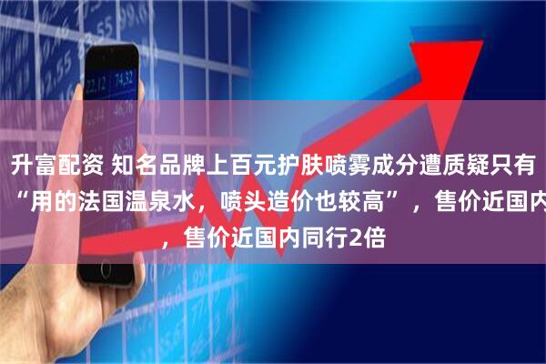 升富配资 知名品牌上百元护肤喷雾成分遭质疑只有水 客服：“用的法国温泉水，喷头造价也较高” ，售价近国内同行2倍