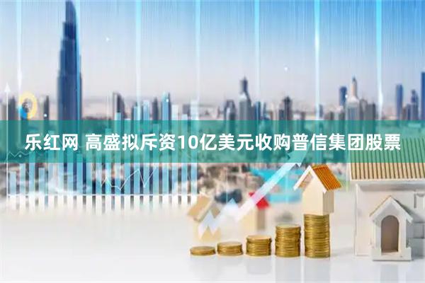 乐红网 高盛拟斥资10亿美元收购普信集团股票