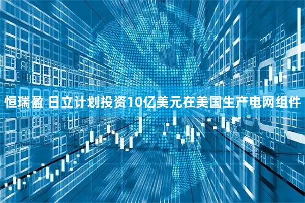 恒瑞盈 日立计划投资10亿美元在美国生产电网组件