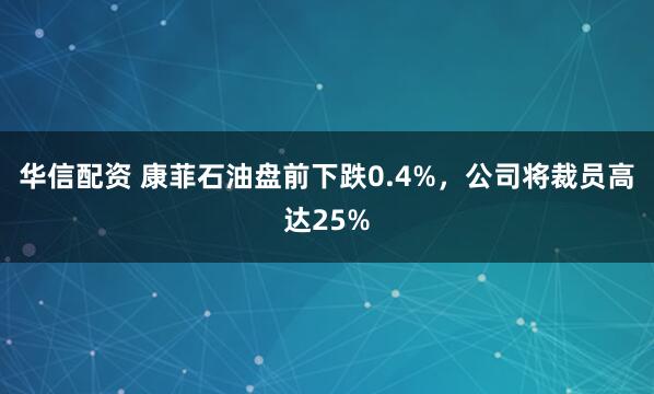 华信配资 康菲石油盘前下跌0.4%，公司将裁员高达25%