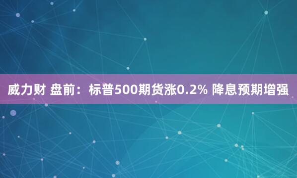 威力财 盘前：标普500期货涨0.2% 降息预期增强
