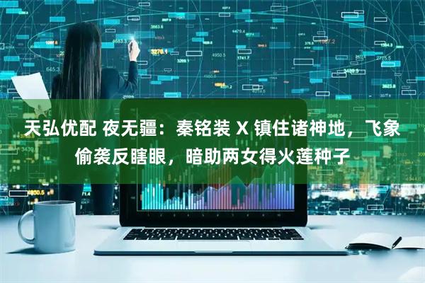 天弘优配 夜无疆：秦铭装 X 镇住诸神地，飞象偷袭反瞎眼，暗助两女得火莲种子