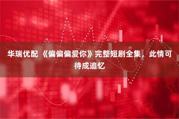 华瑞优配 《偏偏偏爱你》完整短剧全集，此情可待成追忆