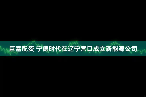 巨富配资 宁德时代在辽宁营口成立新能源公司