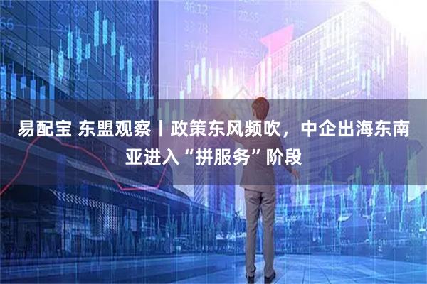易配宝 东盟观察丨政策东风频吹，中企出海东南亚进入“拼服务”阶段