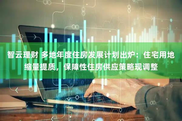 智云理财 多地年度住房发展计划出炉：住宅用地缩量提质，保障性住房供应策略现调整