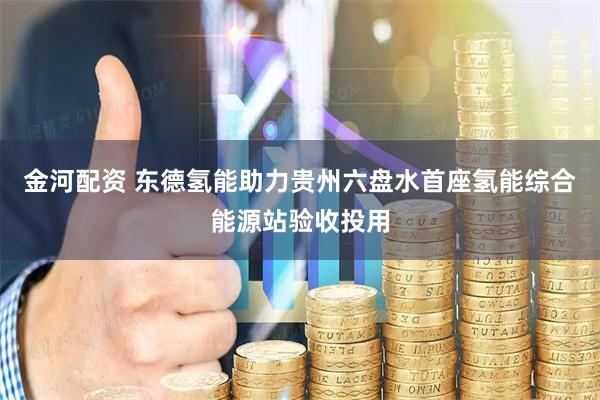 金河配资 东德氢能助力贵州六盘水首座氢能综合能源站验收投用