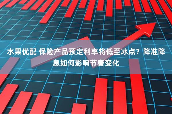 水果优配 保险产品预定利率将低至冰点？降准降息如何影响节奏变化