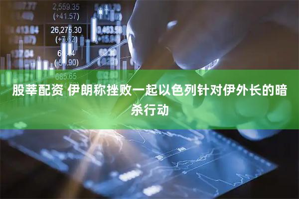 股莘配资 伊朗称挫败一起以色列针对伊外长的暗杀行动