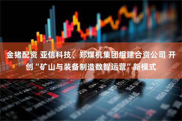 金猪配资 亚信科技、郑煤机集团组建合资公司 开创“矿山与装备制造数智运营”新模式
