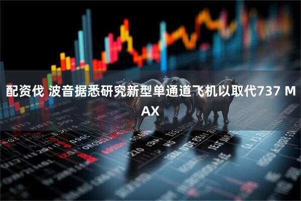配资伐 波音据悉研究新型单通道飞机以取代737 MAX
