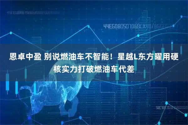 恩卓中盈 别说燃油车不智能！星越L东方曜用硬核实力打破燃油车代差