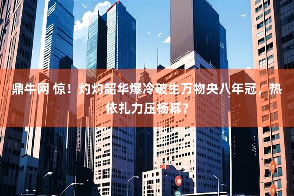 鼎牛网 惊！灼灼韶华爆冷破生万物央八年冠，热依扎力压杨幂？