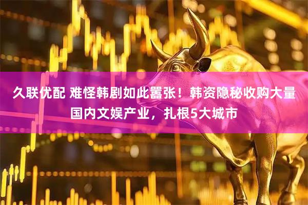 久联优配 难怪韩剧如此嚣张！韩资隐秘收购大量国内文娱产业，扎根5大城市