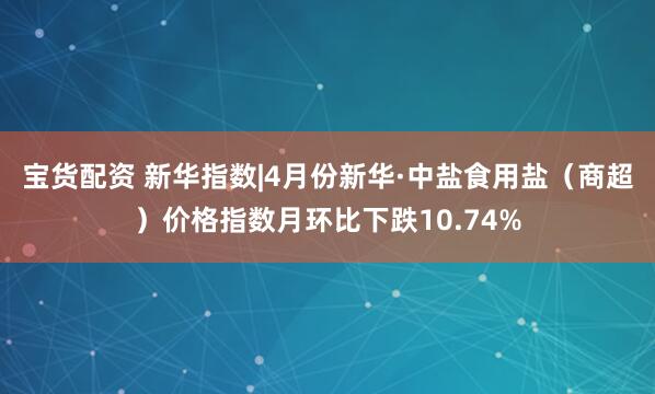 宝货配资 新华指数|4月份新华·中盐食用盐（商超）价格指数月环比下跌10.74%