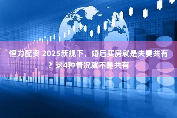 恒力配资 2025新规下,婚后买房就是夫妻共有?这4种情况就不是共有