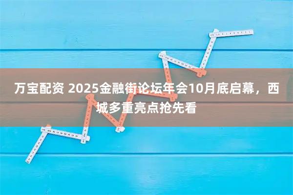 万宝配资 2025金融街论坛年会10月底启幕,西城多重亮点抢先看
