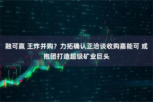 融可赢 王炸并购?力拓确认正洽谈收购嘉能可 或抱团打造超级矿业巨头