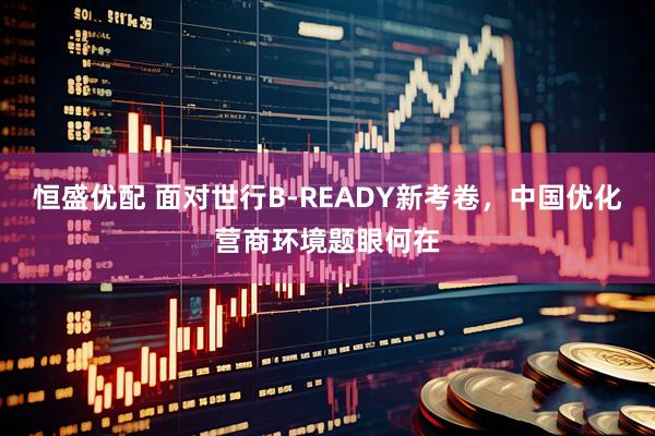 恒盛优配 面对世行B-READY新考卷，中国优化营商环境题眼何在