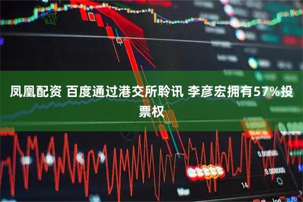 凤凰配资 百度通过港交所聆讯 李彦宏拥有57%投票权