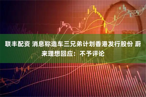 联丰配资 消息称造车三兄弟计划香港发行股份 蔚来理想回应：不予评论