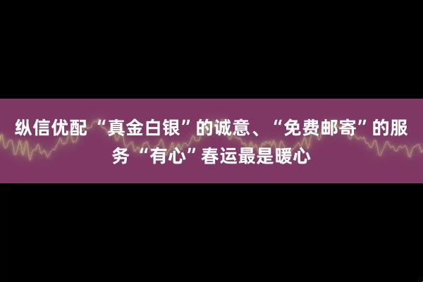 纵信优配 “真金白银”的诚意、“免费邮寄”的服务 “有心”春运最是暖心