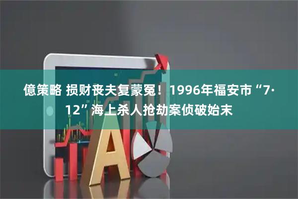 億策略 损财丧夫复蒙冤！1996年福安市“7·12”海上杀人抢劫案侦破始末