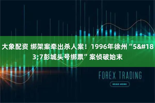 大象配资 绑架案牵出杀人案！1996年徐州“5·7彭城头号绑票”案侦破始末