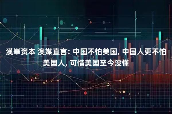 漢崋资本 澳媒直言: 中国不怕美国, 中国人更不怕美国人, 可惜美国至今没懂