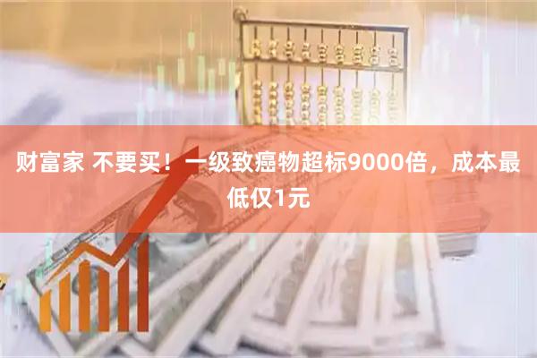 财富家 不要买！一级致癌物超标9000倍，成本最低仅1元