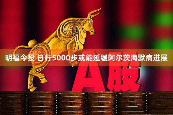 明福今投 日行5000步或能延缓阿尔茨海默病进展