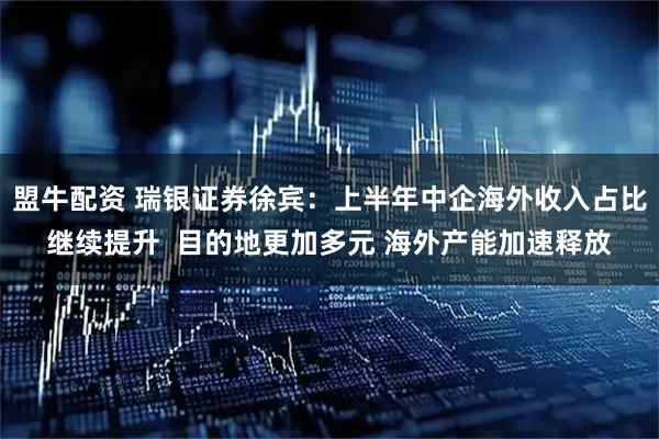 盟牛配资 瑞银证券徐宾:上半年中企海外收入占比继续提升 目的地更加多元 海外产能加速释放