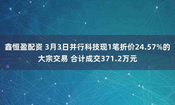 鑫恒盈配资 3月3日并行科技现1笔折价24.57%的大宗交易 合计成交371.2万元