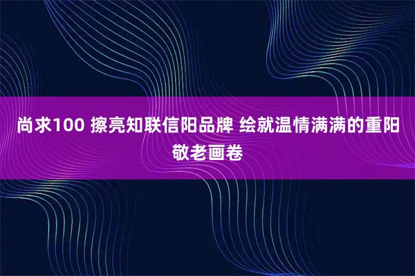 尚求100 擦亮知联信阳品牌 绘就温情满满的重阳敬老画卷