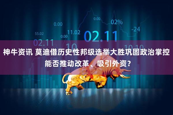神牛资讯 莫迪借历史性邦级选举大胜巩固政治掌控 能否推动改革、吸引外资？
