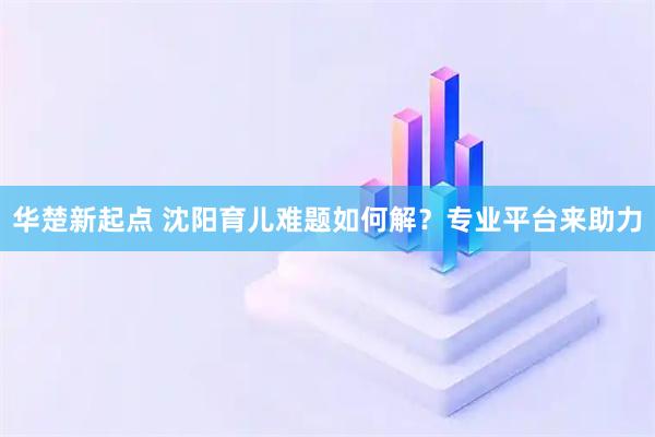 华楚新起点 沈阳育儿难题如何解？专业平台来助力