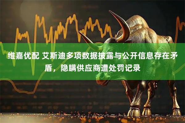 维嘉优配 艾斯迪多项数据披露与公开信息存在矛盾，隐瞒供应商遭处罚记录
