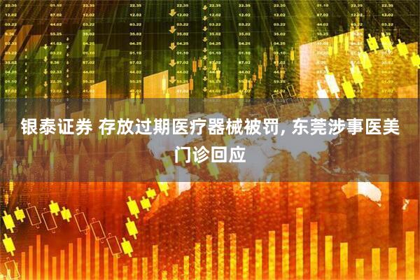 银泰证券 存放过期医疗器械被罚, 东莞涉事医美门诊回应